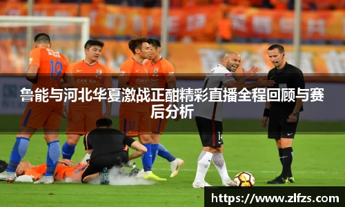 鲁能与河北华夏激战正酣精彩直播全程回顾与赛后分析