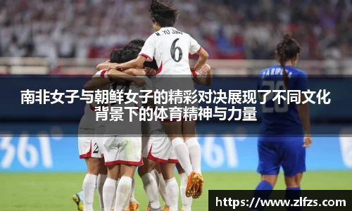 南非女子与朝鲜女子的精彩对决展现了不同文化背景下的体育精神与力量