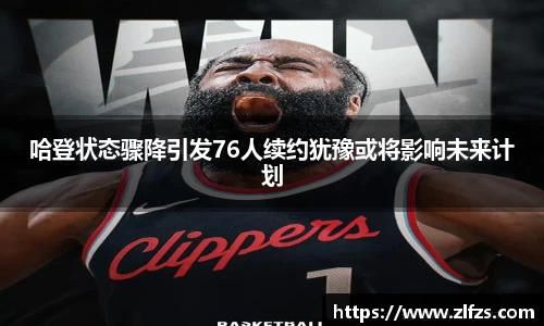 哈登状态骤降引发76人续约犹豫或将影响未来计划