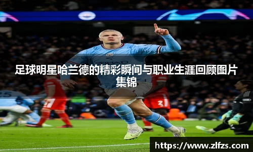 足球明星哈兰德的精彩瞬间与职业生涯回顾图片集锦