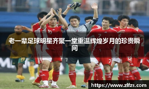 老一辈足球明星齐聚一堂重温辉煌岁月的珍贵瞬间