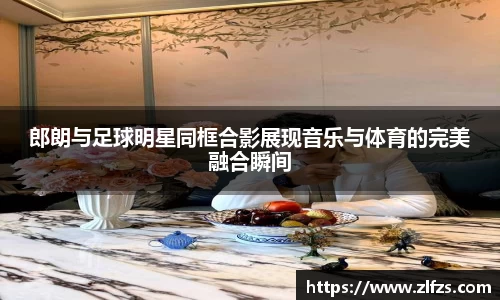 郎朗与足球明星同框合影展现音乐与体育的完美融合瞬间
